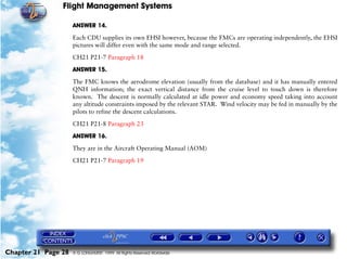 Flight Management Systems

                     ANSWER 14.

                     Each CDU supplies its own EHSI however, because the FMCs are operating independently, the EHSI
                     pictures will differ even with the same mode and range selected.

                     CH21 P21-7 Paragraph 18

                     ANSWER 15.

                     The FMC knows the aerodrome elevation (usually from the database) and it has manually entered
                     QNH information; the exact vertical distance from the cruise level to touch down is therefore
                     known. The descent is normally calculated at idle power and economy speed taking into account
                     any altitude constraints imposed by the relevant STAR. Wind velocity may be fed in manually by the
                     pilots to refine the descent calculations.
                     CH21 P21-8 Paragraph 23

                     ANSWER 16.

                     They are in the Aircraft Operating Manual (AOM)

                     CH21 P21-7 Paragraph 19




Chapter 21 Page 28   © G LONGHURST 1999 All Rights Reserved Worldwide
 