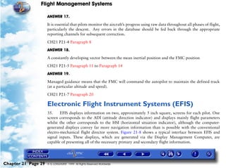 Flight Management Systems

                     ANSWER 17.

                     It is essential that pilots monitor the aircraft’s progress using raw data throughout all phases of flight,
                     particularly the descent. Any errors in the database should be fed back through the appropriate
                     reporting channels for subsequent correction.

                     CH21 P21-4 Paragraph 8

                     ANSWER 18.

                     A constantly developing vector between the mean inertial position and the FMC position

                     CH21 P21-5 Paragraph 11 to Paragraph 14

                     ANSWER 19.

                     Managed guidance means that the FMC will command the autopilot to maintain the defined track
                     (at a particular altitude and speed).

                     CH21 P21-7 Paragraph 20

                     Electronic Flight Instrument Systems (EFIS)
                     35.     EFIS displays information on two, approximately 5 inch square, screens for each pilot. One
                     screen corresponds to the ADI (attitude direction indicator) and displays mainly flight parameters
                     whilst the other corresponds to the HSI (horizontal situation indicator), although the computer-
                     generated displays convey far more navigation information than is possible with the conventional
                     electro-mechanical flight director system. Figure 21-8 shows a typical interface between EFIS and
                     signal inputs. These displays, which are generated via the Display Management Computer, are
                     capable of presenting all of the necessary primary and secondary flight information.




Chapter 21 Page 29   © G LONGHURST 1999 All Rights Reserved Worldwide
 