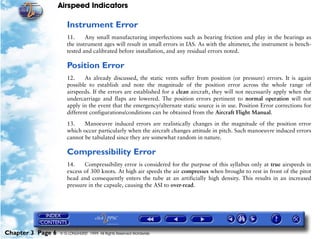 Airspeed Indicators

                      Instrument Error
                      11.     Any small manufacturing imperfections such as bearing friction and play in the bearings as
                      the instrument ages will result in small errors in IAS. As with the altimeter, the instrument is bench-
                      tested and calibrated before installation, and any residual errors noted.

                      Position Error
                      12.     As already discussed, the static vents suffer from position (or pressure) errors. It is again
                      possible to establish and note the magnitude of the position error across the whole range of
                      airspeeds. If the errors are established for a clean aircraft, they will not necessarily apply when the
                      undercarriage and flaps are lowered. The position errors pertinent to normal operation will not
                      apply in the event that the emergency/alternate static source is in use. Position Error corrections for
                      different configurations/conditions can be obtained from the Aircraft Flight Manual.

                      13.    Manoeuvre induced errors are realistically changes in the magnitude of the position error
                      which occur particularly when the aircraft changes attitude in pitch. Such manoeuvre induced errors
                      cannot be tabulated since they are somewhat random in nature.

                      Compressibility Error
                      14.    Compressibility error is considered for the purpose of this syllabus only at true airspeeds in
                      excess of 300 knots. At high air speeds the air compresses when brought to rest in front of the pitot
                      head and consequently enters the tube at an artificially high density. This results in an increased
                      pressure in the capsule, causing the ASI to over-read.




Chapter 3 Page 6   © G LONGHURST 1999 All Rights Reserved Worldwide
 