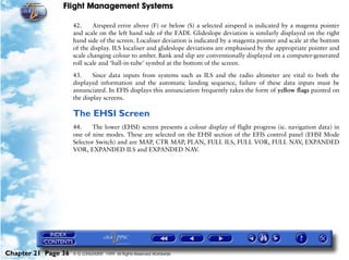 Flight Management Systems

                     42.     Airspeed error above (F) or below (S) a selected airspeed is indicated by a magenta pointer
                     and scale on the left hand side of the EADI. Glideslope deviation is similarly displayed on the right
                     hand side of the screen. Localiser deviation is indicated by a magenta pointer and scale at the bottom
                     of the display. ILS localiser and glideslope deviations are emphasised by the appropriate pointer and
                     scale changing colour to amber. Bank and slip are conventionally displayed on a computer-generated
                     roll scale and ‘ball-in-tube’ symbol at the bottom of the screen.

                     43.     Since data inputs from systems such as ILS and the radio altimeter are vital to both the
                     displayed information and the automatic landing sequence, failure of these data inputs must be
                     annunciated. In EFIS displays this annunciation frequently takes the form of yellow flags painted on
                     the display screens.

                     The EHSI Screen
                     44.    The lower (EHSI) screen presents a colour display of flight progress (ie. navigation data) in
                     one of nine modes. These are selected on the EHSI section of the EFIS control panel (EHSI Mode
                     Selector Switch) and are MAP, CTR MAP, PLAN, FULL ILS, FULL VOR, FULL NAV, EXPANDED
                     VOR, EXPANDED ILS and EXPANDED NAV.




Chapter 21 Page 36   © G LONGHURST 1999 All Rights Reserved Worldwide
 