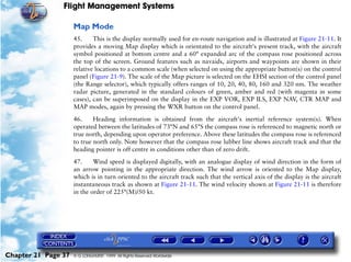 Flight Management Systems

                     Map Mode
                     45.     This is the display normally used for en-route navigation and is illustrated at Figure 21-11. It
                     provides a moving Map display which is orientated to the aircraft’s present track, with the aircraft
                     symbol positioned at bottom centre and a 60° expanded arc of the compass rose positioned across
                     the top of the screen. Ground features such as navaids, airports and waypoints are shown in their
                     relative locations to a common scale (when selected on using the appropriate button(s) on the control
                     panel (Figure 21-9). The scale of the Map picture is selected on the EHSI section of the control panel
                     (the Range selector), which typically offers ranges of 10, 20, 40, 80, 160 and 320 nm. The weather
                     radar picture, generated in the standard colours of green, amber and red (with magenta in some
                     cases), can be superimposed on the display in the EXP VOR, EXP ILS, EXP NAV, CTR MAP and
                     MAP modes, again by pressing the WXR button on the control panel.

                     46.     Heading information is obtained from the aircraft's inertial reference system(s). When
                     operated between the latitudes of 73°N and 65°S the compass rose is referenced to magnetic north or
                     true north, depending upon operator preference. Above these latitudes the compass rose is referenced
                     to true north only. Note however that the compass rose lubber line shows aircraft track and that the
                     heading pointer is off centre in conditions other than of zero drift.

                     47.     Wind speed is displayed digitally, with an analogue display of wind direction in the form of
                     an arrow pointing in the appropriate direction. The wind arrow is oriented to the Map display,
                     which is in turn oriented to the aircraft track such that the vertical axis of the display is the aircraft
                     instantaneous track as shown at Figure 21-11. The wind velocity shown at Figure 21-11 is therefore
                     in the order of 225°(M)/50 kt.




Chapter 21 Page 37   © G LONGHURST 1999 All Rights Reserved Worldwide
 