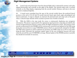 Flight Management Systems

                     48.     Lateral and vertical deviation from the planned flight path is indicated by pointers and scales
                     aligned horizontally and vertically on the edges of the display. The selected range scale is overlaid
                     vertically on the Map display, originating from the aircraft symbol. Distance and time to the next
                     waypoint is displayed digitally.

                     49.     A trend vector extending from the apex of the aircraft symbol shows the predicted lateral
                     position at the end of 30, 60 and 90 second intervals based upon bank angle, groundspeed and
                     lateral acceleration. A range to altitude arc intersects the planned track and range scale at the point
                     where a selected target altitude will be reached at present rate of climb or descent.

                     50.     With the EHSI in the map mode the screen is continuously displaying area navigation
                     information. The picture is generated by the appropriate signal generator using data provided by the
                     inertial navigation/inertial reference system and by the flight management system. The position of the
                     aircraft as determined by the INS/IRS will be continuously monitored and updated by the FMS using
                     fixing data received from in-range VOR/DME stations which are automatically selected by the FMS.
                     The FMS selects stations to achieve optimum fix geometry, two DME range arcs at 90° to each other
                     being the ideal. Obviously the automatic update aspect of the area navigation function will cease
                     when the aircraft flies out of VOR/DME coverage. Manual update of the INS/IRS position is possible
                     but should not normally be necessary.




Chapter 21 Page 38   © G LONGHURST 1999 All Rights Reserved Worldwide
 