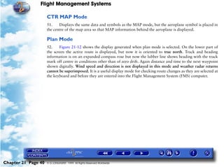 Flight Management Systems

                     CTR MAP Mode
                     51.    Displays the same data and symbols as the MAP mode, but the aeroplane symbol is placed in
                     the centre of the map area so that MAP information behind the aeroplane is displayed.

                     Plan Mode
                     52.    Figure 21-12 shows the display generated when plan mode is selected. On the lower part of
                     the screen the active route is displayed, but now it is oriented to true north. Track and heading
                     information is on an expanded compass rose but now the lubber line shows heading with the track
                     mark off centre in conditions other than of zero drift. Again distance and time to the next waypoint
                     shown digitally. Wind speed and direction is not displayed in this mode and weather radar returns
                     cannot be superimposed. It is a useful display mode for checking route changes as they are selected at
                     the keyboard and before they are entered into the Flight Management System (FMS) computer.




Chapter 21 Page 40   © G LONGHURST 1999 All Rights Reserved Worldwide
 