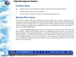 Flight Management Systems

                     Full Nav Mode
                     56.      Displays same data as expanded navigation mode with the following exceptions:

                     •        Weather Radar displays are not available
                     •        A full compass rose is shown in place of the expanded compass rose.

                     Backup Data Inputs
                     In the case of a display unit failure, switching to another display unit is possible. Similarly, in most
                     systems the pilots can, independently of each other, connect their respective EADI and EHSI displays
                     to alternate sources of input data. For example, should a symbol generator (SG) fail on the left hand
                     side, the captain can duplicate the information shown on the right hand screens; this selection is
                     made via the EFI Transfer switch.

                     57.      The EFI Transfer Switch determines the SG source for the Captain’s and F/O’s EADI and
                     EHSI displays. With the EFI Transfer Switch in the NORMAL position, the No. 1 SG provides
                     display symbols for the Captain’s EFIS displays, and the No. 2 SG provides display symbols for the F/
                     O’s EFIS displays. If the EFI Transfer Switch is in the BOTH ON 1 position, both sets of displays
                     utilise symbols provided by the No. 1 SG, and the No. 2 SG is turned off. If the EFI Transfer Switch
                     is in the BOTH ON 2 position, both sets of displays utilise symbols provided by the No. 2 SG, and
                     the No. 1 SG is turned off.




Chapter 21 Page 45   © G LONGHURST 1999 All Rights Reserved Worldwide
 