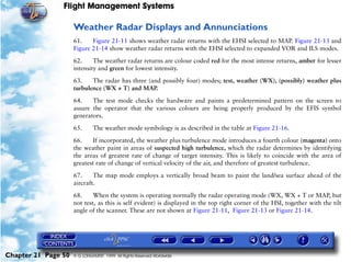 Flight Management Systems

                     Weather Radar Displays and Annunciations
                     61.    Figure 21-11 shows weather radar returns with the EHSI selected to MAP. Figure 21-13 and
                     Figure 21-14 show weather radar returns with the EHSI selected to expanded VOR and ILS modes.

                     62.     The weather radar returns are colour coded red for the most intense returns, amber for lesser
                     intensity and green for lowest intensity.

                     63.    The radar has three (and possibly four) modes; test, weather (WX), (possibly) weather plus
                     turbulence (WX + T) and MAP.

                     64.    The test mode checks the hardware and paints a predetermined pattern on the screen to
                     assure the operator that the various colours are being properly produced by the EFIS symbol
                     generators.

                     65.      The weather mode symbology is as described in the table at Figure 21-16.

                     66.    If incorporated, the weather plus turbulence mode introduces a fourth colour (magenta) onto
                     the weather paint in areas of suspected high turbulence, which the radar determines by identifying
                     the areas of greatest rate of change of target intensity. This is likely to coincide with the area of
                     greatest rate of change of vertical velocity of the air, and therefore of greatest turbulence.

                     67.     The map mode employs a vertically broad beam to paint the land/sea surface ahead of the
                     aircraft.

                     68.     When the system is operating normally the radar operating mode (WX, WX + T or MAP, but
                     not test, as this is self evident) is displayed in the top right corner of the HSI, together with the tilt
                     angle of the scanner. These are not shown at Figure 21-11, Figure 21-13 or Figure 21-14.




Chapter 21 Page 50   © G LONGHURST 1999 All Rights Reserved Worldwide
 