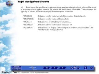 Flight Management Systems

                     69.     In the event that anything goes wrong with the weather radar, the pilot is informed by means
                     of a message which appears towards the bottom left hand corner of the HSI. These messages are
                     typically as follows, but will vary slightly from one system to another:

                         WXR FAIL                  Indicates weather radar has failed (no weather data displayed).
                         WXR WEAK                  Indicates weather radar calibration fault.
                         WXR ATT                   Indicates loss of attitude input for antenna.
                         WXR STAB                  Indicates antenna stabilization is selected off.
                         WXR DSPY                  Indicates loss of Display Unit cooling or an overheat condition of the HSI.
                                                   Weather radar display is blanked.




Chapter 21 Page 51   © G LONGHURST 1999 All Rights Reserved Worldwide
 