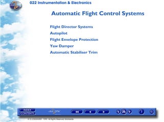022 Instrumentation & Electronics

                        Automatic Flight Control Systems

                       Flight Director Systems
                       Autopilot
                       Flight Envelope Protection
                       Yaw Damper
                       Automatic Stabiliser Trim




© G LONGHURST 1999 All Rights Reserved Worldwide
 