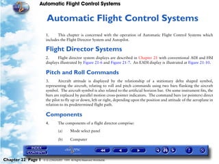 Automatic Flight Control Systems


                     22   Automatic Flight Control Systems
                     1.     This chapter is concerned with the operation of Automatic Flight Control Systems which
                     includes the Flight Director System and Autopilot.

                     Flight Director Systems
                     2.     Flight director system displays are described in Chapter 21 with conventional ADI and HSI
                     displays illustrated by Figure 21-6 and Figure 21-7. An EADI display is illustrated at Figure 21-10.

                     Pitch and Roll Commands
                     3.      Aircraft attitude is displayed by the relationship of a stationary delta shaped symbol,
                     representing the aircraft, relating to roll and pitch commands using two bars flanking the aircraft
                     symbol. The aircraft symbol is also related to the artificial horizon bar. On some instrument fits, the
                     bars are replaced by parallel motion cross-pointer indicators. The command bars (or pointers) direct
                     the pilot to fly up or down, left or right, depending upon the position and attitude of the aeroplane in
                     relation to its predetermined flight path.

                     Components
                     4.        The components of a flight director comprise:

                               (a)      Mode select panel

                               (b)      Computer




Chapter 22 Page 1   © G LONGHURST 1999 All Rights Reserved Worldwide
 