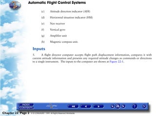 Automatic Flight Control Systems

                               (c)      Attitude direction indicator (ADI)

                               (d)      Horizontal situation indicator (HSI)

                               (e)      Nav receiver

                               (f)      Vertical gyro

                               (g)      Amplifier unit

                               (h)      Magnetic compass unit.

                     Inputs
                     5.      A flight director computer accepts flight path displacement information, compares it with
                     current attitude information and presents any required attitude changes as commands or directions
                     to a single instrument. The inputs to the computer are shown at Figure 22-1.




Chapter 22 Page 2   © G LONGHURST 1999 All Rights Reserved Worldwide
 