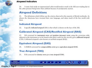 Airspeed Indicators

                      20.    A static leak inside an unpressurised cabin would tend to result in the ASI over-reading due to
                      the cabin pressure being lower than ambient because of aerodynamic suction.

                      Airspeed Definitions
                      21.    The definitions which follow use the criteria observed in the majority of British textbooks. As
                      always the Americans have invented their own language, and taken much of the free world with
                      them.

                      Indicated Airspeed
                      22.       Logically indicated airspeed (IAS) is that which is shown on the face of the ASI.

                      Calibrated Airspeed (CAS)/Rectified Airspeed (RAS)
                      23.    IAS corrected for instrument error and position (pressure) error, using the correction table
                      adjacent to the instrument or to be found in the pilot's notes for the aircraft, gives calibrated airspeed
                      (CAS). Calibrated airspeed is also known as rectified airspeed (RAS).

                      Equivalent Airspeed (EAS)
                      24.       CAS/RAS corrected for compressibility error gives equivalent airspeed (EAS).

                      True Airspeed (TAS)
                      25.       EAS corrected for density error gives true airspeed (TAS).




Chapter 3 Page 8   © G LONGHURST 1999 All Rights Reserved Worldwide
 