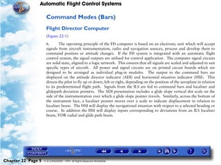 Automatic Flight Control Systems

                     Command Modes (Bars)
                     Flight Director Computer
                     (Figure 22-1)

                     6.      The operating principle of the FD computer is based on an electronic unit which will accept
                     signals from aircraft instrumentation, radio and navigation sources, process and develop them to
                     command position or attitude changes. If the FD system is integrated with an automatic flight
                     control system, the signal outputs are utilised for control application. The computer signal circuits
                     are solid state, aligned to a logic network. This ensures that all signals are scaled and adjusted to suit
                     specific types of aircraft. All power and signal circuits are on printed circuit boards which are
                     designed to be arranged as individual plug-in modules. The output to the command bars are
                     displayed on the attitude director indicator (ADI) and horizontal situation indicator (HSI). This
                     directs the pilot to fly up or down, left or right, depending on the position of the aeroplane in relation
                     to its predetermined flight path. Signals from the ILS are fed to command bars and localiser and
                     glidepath deviation pointers. The ADI presentation includes a glide slope vertical dot scale on the
                     side of the instrumentation over which a glide slope pointer travels. Similarly, across the bottom of
                     the instrument face, a localiser pointer moves over a scale to indicate displacement in relation to
                     localiser beam. The HSI will display the navigational situation with respect to a selected heading or
                     course. In addition the HSI will display inputs corresponding to deviations from an ILS localiser
                     beam, VOR radial and glide path beam.




Chapter 22 Page 5   © G LONGHURST 1999 All Rights Reserved Worldwide
 
