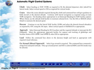 Automatic Flight Control Systems

                     Climb     Select heading or NAV (VOR) as required to fly the planned departure after takeoff for
                     lateral mode. Select vertical speed or IAS as required for vertical mode.

                     Cruise     Select the cruise altitude required during the climb and command bars will give guidance to
                     hold aircraft at the desired altitude. Continue with lateral navigation as required using en-route
                     VOR navigation. Use heading where appropriate to set Intercept Heading for NAV facility capture.
                     Where fitted, use the altitude hold facility to maintain selected level. Use the IAS or MACH (where
                     fitted) to maintain the desired speed.

                     Descent     Continue to use the lateral NAV facility (VOR) and select the desired cleared altitude(s)
                     as required by ATC using the Alt input. Select vertical speed or IAS/MACH as appropriate.

                     Approach Select Intercept Heading for ILS Localiser and the required altitude to intercept the ILS
                     Glidepath. Select the appropriate approach facility for capture and tracking of glideslope and
                     localiser beam of ILS APPR I and APPR II, select IAS as appropriate.

                     Land Follow the command bars down to the decision height and land as appropriate with
                     required visual reference.

                     Go Around (Missed Approach)           Select if go around is required. The command bars command a
                     wings level and pitch attitude. Once go around power and IAS is achieved HDG and IAS modes may
                     be selected.




Chapter 22 Page 8   © G LONGHURST 1999 All Rights Reserved Worldwide
 