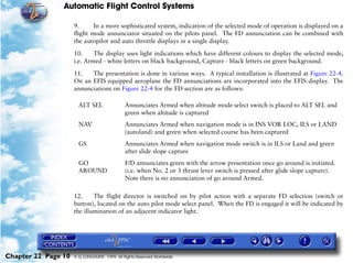 Automatic Flight Control Systems

                     9.      In a more sophisticated system, indication of the selected mode of operation is displayed on a
                     flight mode annunciator situated on the pilots panel. The FD annunciation can be combined with
                     the autopilot and auto throttle displays in a single display.

                     10.     The display uses light indications which have different colours to display the selected mode,
                     i.e. Armed - white letters on black background, Capture - black letters on green background.

                     11.   The presentation is done in various ways. A typical installation is illustrated at Figure 22-4.
                     On an EFIS equipped aeroplane the FD annunciations are incorporated into the EFIS display. The
                     annunciations on Figure 22-4 for the FD section are as follows:

                       ALT SEL               Annunciates Armed when altitude mode select switch is placed to ALT SEL and
                                             green when altitude is captured
                       NAV                   Annunciates Armed when navigation mode is in INS VOR LOC, ILS or LAND
                                             (autoland) and green when selected course has been captured
                       GS                    Annunciates Armed when navigation mode switch is in ILS or Land and green
                                             after slide slope capture
                       GO                    F/D annunciates green with the arrow presentation once go around is initiated.
                       AROUND                (i.e. when No. 2 or 3 thrust lever switch is pressed after glide slope capture).
                                             Note there is no annunciation of go around Armed.

                     12.     The flight director is switched on by pilot action with a separate FD selection (switch or
                     button), located on the auto pilot mode select panel. When the FD is engaged it will be indicated by
                     the illumination of an adjacent indicator light.




Chapter 22 Page 10   © G LONGHURST 1999 All Rights Reserved Worldwide
 