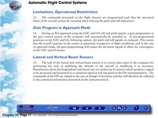Automatic Flight Control Systems

                     Limitations, Operational Restrictions
                     13.     The commands presented on the flight director are programmed such that the structural
                     limits of the aircraft cannot be exceeded when obeying the pitch and roll indications.

                     Gain Program in Approach Mode
                     14.     During an ILS approach using the LOC and G/S roll and pitch signals, a gain programmer in
                     the gain control section of the computer will automatically be switched in. At pre-programmed
                     positions on the LOC and GS, following capture, the pitch and roll signals are reduced. This means
                     that the overall response to the system is optimised, irrespective of flight conditions, and in the case
                     of approach mode, the gain programming will reduce the deviation signals to allow for convergence
                     of the LOC and GS beams.

                     Lateral and Vertical Beam Sensors
                     15.     The task of the lateral and vertical beam sensors is to convey data input to the computer for
                     performing the task of stabilising the attitude of the aircraft or modifying it as necessary.
                     Disturbances about the longitudinal and lateral axis are picked up by sensors which produce a signal
                     to be processed and presented as a command signal in roll and pitch to the F/D instrumentation. The
                     commands of the F/D are related to the rate of change of deviation and this will therefore be reflected
                     in the command information presented on the instrumentation.




Chapter 22 Page 11   © G LONGHURST 1999 All Rights Reserved Worldwide
 