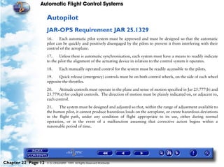 Automatic Flight Control Systems

                     Autopilot
                     JAR-OPS Requirement JAR 25.1329
                     16.     Each automatic pilot system must be approved and must be designed so that the automatic
                     pilot can be quickly and positively disengaged by the pilots to prevent it from interfering with their
                     control of the aeroplane.

                     17.     Unless there is automatic synchronisation, each system must have a means to readily indicate
                     to the pilot the alignment of the actuating device in relation to the control system it operates.

                     18.      Each manually operated control for the system must be readily accessible to the pilots.

                     19.    Quick release (emergency) controls must be on both control wheels, on the side of each wheel
                     opposite the throttles.

                     20.    Attitude controls must operate in the plane and sense of motion specified in Jar 25.777(b) and
                     25.779(a) for cockpit controls. The direction of motion must be plainly indicated on, or adjacent to,
                     each control.

                     21.    The system must be designed and adjusted so that, within the range of adjustment available to
                     the human pilot, it cannot produce hazardous loads on the aeroplane, or create hazardous deviations
                     in the flight path, under any condition of flight appropriate to its use, either during normal
                     operation, or in the event of a malfunction assuming that corrective action begins within a
                     reasonable period of time.




Chapter 22 Page 12   © G LONGHURST 1999 All Rights Reserved Worldwide
 