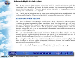 Automatic Flight Control Systems

                     22.     If the automatic pilot integrates signals from auxiliary controls or furnishes signals for
                     operation of other equipment, there must be positive interlocks and sequencing of engagement to
                     prevent improper operation. Protection against adverse interaction of integrated components,
                     resulting from a malfunction, is also required.

                     23.   Means must be provided to indicate to the flight crew the current mode of operation and any
                     modes armed by the pilot. Selector switch position is not acceptable as a means of indication.

                     Automatic Pilot System
                     24.    Basic to all aircraft automatic flight control systems (AFCS) is the autopilot, which comprises
                     closed loop systems providing control about one or more of the aircraft's primary axes (roll, pitch
                     and yaw). The function of an autopilot is to provide a means of automatically controlling an aircraft
                     thus relieving the pilot from the manual task of flying the aircraft for long periods. With the
                     autopilot engaged, the pilot selects the required flight conditions and monitors the functioning of the
                     autopilot in achieving the tasks.

                     25.    An automatic flight control system incorporates the functions of the autopilot into the
                     broader concept of flight management, by injecting data relevant to the planned flight path such as
                     airspeed, altitude, heading, position relative to ground radio navaids, and so on.

                     26.    Autopilots employ closed loop control systems which sense deviations from steady flight and
                     apply corrections via the flying controls proportional to the rate of deviation. The functions of such
                     a system may be summarised as follows:
                              (a)       An attitude change about one of the principal axis is sensed by a gyroscope.




Chapter 22 Page 13   © G LONGHURST 1999 All Rights Reserved Worldwide
 