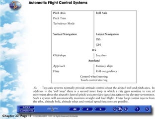 Automatic Flight Control Systems

                                          Pitch Axis                                Roll Axis
                                          Pitch Trim
                                          Turbulence Mode


                                          Vertical Navigation                       Lateral Navigation
                                                                                    INS
                                                                                    GPS
                                                                                 ILS
                                          Glideslope                                Localiser
                                                                              Autoland
                                          Approach                                  Runway align
                                          Flare                                     Roll out guidance
                                                                        Control wheel steering
                                                                        Touch control steering

                     30.     Two axis systems normally provide attitude control about the aircraft roll and pitch axes. In
                     addition to the ‘roll loop’ there is a second inner loop in which a rate gyro sensitive to rate of
                     movement about the aircraft's lateral (pitch) axis provides signals to activate the elevator servomotor.
                     Such a system will automatically maintain straight and level flight. Outer loop control injects from
                     the pilot, altitude hold, altitude select and vertical speed functions are possible.




Chapter 22 Page 17   © G LONGHURST 1999 All Rights Reserved Worldwide
 