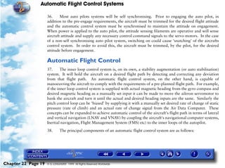 Automatic Flight Control Systems

                     36.     Most auto pilots systems will be self synchronising. Prior to engaging the auto pilot, in
                     addition to the pre-engage requirements, the aircraft must be trimmed for the desired flight attitude
                     and the automatic control system must be synchronised to maintain the attitude on engagement.
                     When power is applied to the auto pilot, the attitude sensing filaments are operative and will sense
                     aircraft attitude and supply any necessary control command signals to the servo motors. In the case
                     of a non-self synchronising auto pilot system, switching on could cause ‘snatching’ of the aircrafts
                     control system. In order to avoid this, the aircraft must be trimmed, by the pilot, for the desired
                     attitude before engagement.

                     Automatic Flight Control
                     37.      The inner loop control system is, on its own, a stability augmentation (or auto stabilisation)
                     system. It will hold the aircraft on a desired flight path by detecting and correcting any deviation
                     from that flight path. An automatic flight control system, on the other hand, is capable of
                     manoeuvring the aircraft to comply with the requirements of a pre-planned flight path. For example,
                     if the inner loop control system is supplied with actual magnetic heading from the gyro compass and
                     desired magnetic heading as a manually set input it can be made to move the aileron servomotor to
                     bank the aircraft and turn it until the actual and desired heading inputs are the same. Similarly the
                     pitch control loop can be ‘biased’ by supplying it with a manually set desired rate of change of static
                     pressure (rate of climb) and an actual rate of change signal from the Air Data Computer. These
                     concepts can be expanded to achieve automatic control of the aircraft's flight path in terms of lateral
                     and vertical navigation (LNAV and VNAV) by coupling the aircraft's navigational computer systems,
                     Inertial navigation, Flight Management System (FMS) etc) to the inner loops of the autopilot.

                     38.      The principal components of an automatic flight control system are as follows:




Chapter 22 Page 19   © G LONGHURST 1999 All Rights Reserved Worldwide
 