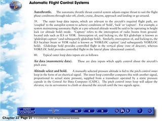 Automatic Flight Control Systems

                     Autothrottle.     The automatic throttle thrust control system adjusts engine thrust to suit the flight
                     phase conditions through take-off, climb, cruise, descent, approach and landing or go-around.

                     39.     The outer loop data inputs, which are relevant to the aircraft's required flight path, are
                     ‘coupled’ to the autopilot system to achieve conditions of ‘hold’, ‘lock’ or ‘capture’. For example, a
                     system maintaining automatic flight at a pre-selected altitude would be said to be operating in height
                     lock (or altitude hold) mode. ‘Capture’ refers to the interception of radio beams from ground-
                     located aids such as ILS or VOR. Interception of, and locking to, the ILS glideslope is known as
                     ‘glideslope capture’ (and subsequently glideslope hold). Similarly, interception of, and locking to, the
                     ILS localiser beam or VOR radial is known as ‘VOR/LOC capture’ (and subsequently VOR/LOC
                     hold). Glideslope hold provides controlled flight in the vertical plane (rate of descent), whereas
                     VOR/LOC hold provides controlled flight in the lateral plane (directional control).

                     40.      Typical outer loop data inputs are as follows:

                     Air data (manometric data).                   These are data inputs which apply control about the aircraft's
                     pitch axis:

                     Altitude select and hold.        A manually-selected pressure altitude is fed to the pitch control inner
                     loop in the form of an electrical signal. The inner loop controller compares this with another signal,
                     proportional to actual static pressure, supplied from a transducer operated by a static pressure
                     capsule in the Central Air Data Computer (CADC). The pitch control inner loop will adjust the
                     elevator, via its servomotor to climb or descend the aircraft until the two signals agree.




Chapter 22 Page 21   © G LONGHURST 1999 All Rights Reserved Worldwide
 