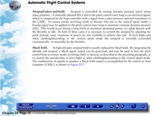 Automatic Flight Control Systems

                     Airspeed select and hold.        Airspeed is controlled by sensing dynamic pressure (pitot minus
                     static pressure). A manually selected IAS is fed to the pitch control inner loop as an electrical signal,
                     which is compared by the loop controller with a signal from a pitot pressure-operated transducer in
                     the CADC. In certain modes involving climb or descent (but not in the vertical speed mode) a
                     biasing signal may be applied to the pitch control inner loop to maintain constant dynamic pressure
                     (IAS). This would occur during a long climb at maximum permitted power, or a glide descent with
                     the throttles at idle. In both of these cases it is necessary to control the airspeed by adjusting the
                     pitch attitude, since variations of power are not available to achieve this end. In level flight and
                     when climbing/descending in the vertical speed mode the airspeed is normally controlled
                     (automatically or manually) by the throttles.

                     Mach hold.        At high altitudes airspeed hold is usually replaced by Mach hold. By integrating the
                     altitude and airspeed a Mach signal output can be generated, and may be used to bias the pitch
                     control loop in certain modes involving climb or descent, as described in the preceding paragraph, or
                     to control the autothrottles in level flight or when climbing/descending in the vertical speed mode.
                     The combination of signals to produce a Mach hold output is accomplished by the central air data
                     computer (CADC), as shown at Figure 22-7.




Chapter 22 Page 22   © G LONGHURST 1999 All Rights Reserved Worldwide
 