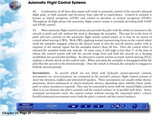 Automatic Flight Control Systems

                     44.     Combination of all these data inputs will result in automatic control of the aircraft's planned
                     flight path, in both azimuth and elevation, from take-off to touch-down. Control in azimuth is
                     known as lateral navigation (LNAV) and control in elevation as vertical navigation (VNAV).
                     Throughout all flight phases the automatic flight control system is normally providing both LNAV
                     and VNAV control.

                     45.      Most automatic flight control systems also provide the pilot with the ability to manoeuvre the
                     aircraft in pitch and roll, without the need to disengage the autopilot. This may be in the form of
                     pitch and turn controls on the automatic flight system control panel, or it may be by means of
                     control wheel steering (CWS). With CWS, applying normal manoeuvring forces to the control wheel
                     (with the autopilot engaged) achieves the desired result in that the aircraft pitches and/or rolls in
                     response to the manual inputs but the autopilot doesn't drop off line. Once the control wheel is
                     released the autopilot holds new attitude. In some cases, if roll angle is less than 5° at the time of
                     release the control system will roll the aircraft wings level and hold the aircraft on a heading
                     established one second after levelling. An alternative system, known as touch control steering (TCS),
                     employs a thumb switch on the control yoke. When activated, the autopilot is disengaged whilst the
                     pilot flies the aircraft to the desired attitude. Once the switch is released, the autopilot re-engages to
                     hold the desired attitude.

                     Servomotors.        In aircraft which are not fitted with hydraulic power-operated controls,
                     servomotors (or servo-actuators) are connected to the aircraft's primary flight control systems to
                     move the elevators, rudders and ailerons/roll spoilers. These servomotors are usually either electro-
                     pneumatic, electro-mechanical or electro-hydraulic devices, depending upon whether linear (push-
                     pull) or rotary actuation is required. They may be connected in series with the manual flight controls
                     (that is to say between the pilot's controls and the control surface) or in parallel with them. Series-
                     connected servomotors move the control surface without moving the associated pilot's control.
                     Parallel-connected servomotors move both the pilot's controls and the control surfaces.




Chapter 22 Page 25   © G LONGHURST 1999 All Rights Reserved Worldwide
 