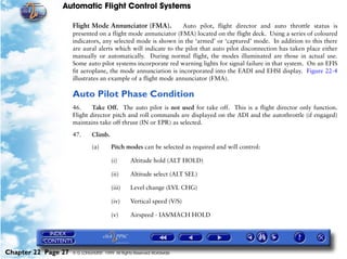 Automatic Flight Control Systems

                     Flight Mode Annunciator (FMA).             Auto pilot, flight director and auto throttle status is
                     presented on a flight mode annunciator (FMA) located on the flight deck. Using a series of coloured
                     indicators, any selected mode is shown in the ‘armed’ or ‘captured’ mode. In addition to this there
                     are aural alerts which will indicate to the pilot that auto pilot disconnection has taken place either
                     manually or automatically. During normal flight, the modes illuminated are those in actual use.
                     Some auto pilot systems incorporate red warning lights for signal failure in that system. On an EFIS
                     fit aeroplane, the mode annunciation is incorporated into the EADI and EHSI display. Figure 22-4
                     illustrates an example of a flight mode annunciator (FMA).

                     Auto Pilot Phase Condition
                     46.     Take Off. The auto pilot is not used for take off. This is a flight director only function.
                     Flight director pitch and roll commands are displayed on the ADI and the autothrottle (if engaged)
                     maintains take off thrust (IN or EPR) as selected.

                     47.      Climb.

                              (a)       Pitch modes can be selected as required and will control:

                                        (i)      Altitude hold (ALT HOLD)

                                        (ii)     Altitude select (ALT SEL)

                                        (iii)    Level change (LVL CHG)

                                        (iv)     Vertical speed (V/S)

                                        (v)      Airspeed - IAS/MACH HOLD




Chapter 22 Page 27   © G LONGHURST 1999 All Rights Reserved Worldwide
 