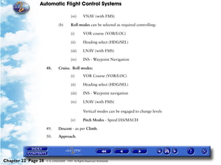 Automatic Flight Control Systems

                                        (vi)     VNAV (with FMS)

                              (b)       Roll modes can be selected as required controlling:

                                        (i)      VOR course (VOR/LOC)

                                        (ii)     Heading select (HDG/SEL)

                                        (iii)    LNAV (with FMS)

                                        (iv)     INS - Waypoint Navigation

                     48.      Cruise. Roll modes:

                                        (i)      VOR Course (VOR/LOC)

                                        (ii)     Heading select (HDG/SEL)

                                        (iii)    INS - Waypoint navigation

                                        (iv)     LNAV (with FMS)

                                                 Vertical modes can be engaged to change levels

                                        (v)      Pitch Modes - Speed IAS/MACH

                     49.      Descent - as per Climb.

                     50.      Approach.




Chapter 22 Page 28   © G LONGHURST 1999 All Rights Reserved Worldwide
 