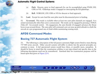 Automatic Flight Control Systems

                              (a)       Pitch. Descent, prior to final approach fix can be accomplished using VNAV, LVL
                                        CHG or V/S. Glideslope mode is engaged on intercepting the ILS glideslope.

                              (b)       Roll. VOR/LOC, LVL CHG or V/S for descent or final approach.

                     51.      Land. Except for auto land the auto pilot must be disconnected prior to landing.

                     52.     Go-around. This mode is available when at least two auto pilot channels are engaged. It is
                     armed automatically when flare arm is annunciated. The mode can be engaged by pressing a TO/GA
                     (Take-off - Go-around) switch. On engagement, the auto throttle (if engaged) advances the thrust
                     levers to go-around thrust. The auto pilot will command a pre-set nose up pitch altitude to climb the
                     aircraft at a pre-programmed rate of climb whilst maintaining existing track.

                     AFDS Command Modes
                     Boeing 737 Automatic Flight System
                     53.    The following is a description of the fail passive automatic flight system fitted to many Boeing
                     737-400 series aircraft. Other aircraft systems will differ in detail, but the general principles are
                     common to most. A fail operational system would have three, or possibly more, autopilots. It
                     should be borne in mind that the examination syllabus is not type-related and specific data in the
                     following descriptions need not be remembered. Autoland data for examination purposes will be
                     based upon that given at Figure 22-8.




Chapter 22 Page 29   © G LONGHURST 1999 All Rights Reserved Worldwide
 