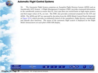 Automatic Flight Control Systems

                     54.     The Automatic Flight System comprises an Autopilot Flight Director System (AFDS) and an
                     Autothrottle (A/T) System. A Flight Management Computer (FMC) provides command information
                     to the autothrottle system to ensure that N1 (fan) rpm does not exceed limits at high engine powers
                     and that target values of N1 are met. The FMC also provides command airspeeds for the A/T and
                     AFDS. The AFDS and A/T are operated by the pilots from the AFDS Mode Control Panel, illustrated
                     at Figure 22-8, which provides co-ordinated control of the autopilot(s), flight director, autothrottle
                     and altitude alert functions. The status of the automatic flight system is displayed on the Flight
                     Mode Annunciators on each pilot's EFIS ADI display




Chapter 22 Page 30   © G LONGHURST 1999 All Rights Reserved Worldwide
 