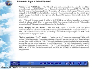 Automatic Flight Control Systems

                     Vertical Speed (V/S) Mode.      The V/S mode gives pitch commands to the autopilot to hold the
                     selected vertical speed (ROC/ROD) and to the autothrottle to hold the selected IAS. The V/S mode
                     has both an armed and an engaged state. Pressing the V/S selector switch engages V/S mode (unless
                     engaged in ALT HOLD or after glideslope capture). This is annunciated and the vertical speed
                     display changes from blank to show present V/S. Desired V/S can now be selected with the V/S
                     thumbwheel.

                     60.     V/S mode becomes armed if, whilst in ALT HOLD at the selected altitude, a new desired
                     altitude is selected which differs by more than 100 ft from that previously selected. V/S armed is
                     annunciated and V/S mode is engaged by moving the thumbwheel.

                     Level Change (LVL CHG) Mode.           The LVL CHG mode co-ordinates pitch and thrust
                     commands to make automatic climbs and descents to pre-selected altitudes at selected airspeeds. A
                     LVL CHG climb or descent is initiated by selecting a new altitude and pressing the LVL CHG mode
                     selector switch to engage the mode.

                     Vertical Navigation (VNAV) Mode.             Pressing the VNAV mode selector engages VNAV mode
                     and the Flight Management Computer commands AFDS pitch and autothrottle to fly the pre-selected
                     vertical flight profile held in the FMC. This profile includes pre-programmed climbs, cruise altitudes,
                     speeds, descents and height constraints at specified waypoints. The vertical profile usually ends with
                     an ILS approach to the destination airport. The EFIS ADI displays with VNAV engaged are VNAV
                     PTH or VNAV SPD for the pitch engaged mode and SPD, N1, RETARD or ARM for the autothrottle
                     engaged mode.




Chapter 22 Page 34   © G LONGHURST 1999 All Rights Reserved Worldwide
 