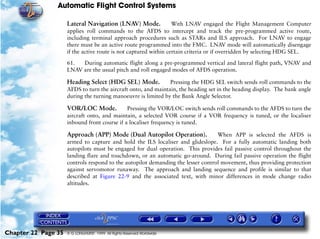 Automatic Flight Control Systems

                     Lateral Navigation (LNAV) Mode.              With LNAV engaged the Flight Management Computer
                     applies roll commands to the AFDS to intercept and track the pre-programmed active route,
                     including terminal approach procedures such as STARs and ILS approach. For LNAV to engage
                     there must be an active route programmed into the FMC. LNAV mode will automatically disengage
                     if the active route is not captured within certain criteria or if overridden by selecting HDG SEL.

                     61.  During automatic flight along a pre-programmed vertical and lateral flight path, VNAV and
                     LNAV are the usual pitch and roll engaged modes of AFDS operation.

                     Heading Select (HDG SEL) Mode.            Pressing the HDG SEL switch sends roll commands to the
                     AFDS to turn the aircraft onto, and maintain, the heading set in the heading display. The bank angle
                     during the turning manoeuvre is limited by the Bank Angle Selector.

                     VOR/LOC Mode.            Pressing the VOR/LOC switch sends roll commands to the AFDS to turn the
                     aircraft onto, and maintain, a selected VOR course if a VOR frequency is tuned, or the localiser
                     inbound front course if a localiser frequency is tuned.

                     Approach (APP) Mode (Dual Autopilot Operation).              When APP is selected the AFDS is
                     armed to capture and hold the ILS localiser and glideslope. For a fully automatic landing both
                     autopilots must be engaged for dual operation. This provides fail passive control throughout the
                     landing flare and touchdown, or an automatic go-around. During fail passive operation the flight
                     controls respond to the autopilot demanding the lesser control movement, thus providing protection
                     against servomotor runaway. The approach and landing sequence and profile is similar to that
                     described at Figure 22-9 and the associated text, with minor differences in mode change radio
                     altitudes.




Chapter 22 Page 35   © G LONGHURST 1999 All Rights Reserved Worldwide
 