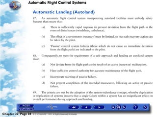 Automatic Flight Control Systems

                     Automatic Landing (Autoland)
                     67.    An automatic flight control system incorporating autoland facilities must embody safety
                     features that ensure that:

                              (a)       There is sufficiently rapid response to prevent deviation from the flight path in the
                                        event of disturbances (windshear, turbulence).

                              (b)       The effect of a servomotor ‘runaway’ must be limited, so that safe recovery action can
                                        be taken by the pilot.

                              (c)       ‘Passive’ control system failures (those which do not cause an immediate deviation
                                        from the flight path) are indicated to the pilot.

                     68.   Consequently, to meet the requirement of a safe approach and landing an autoland system
                     must:

                              (a)       Not deviate from the flight path as the result of an active (runaway) malfunction.

                              (b)       Have sufficient control authority for accurate maintenance of the flight path.

                              (c)       Incorporate warning of passive failure.

                              (d)       Not prevent completion of the intended manoeuvre, following an active or passive
                                        failure.

                     69.     The criteria are met by the adoption of the system-redundancy concept, whereby duplication
                     or triplication of systems ensures that a single failure within a system has an insignificant effect on
                     overall performance during approach and landing.




Chapter 22 Page 38   © G LONGHURST 1999 All Rights Reserved Worldwide
 