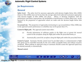Automatic Flight Control Systems

                     Jar Requirements

                     General
                     Safety Level. The safety level for precision approaches with decision heights below 60m (200ft)
                     down to 30m (100ft) must not be less than the average safety level achieved in precision approaches
                     with decision heights of 60m (200ft) and above.          Hence, in showing compliance with the
                     performance and failure requirements, the probabilities of performance or failure effects may not be
                     factored by the proportion of approaches which are made with the decision height below 60m
                     (200ft).

                     Go-around rate. The proportion of approaches terminating in a go-around below 150m (500ft) due
                     to the approach system performance or reliability may not be greater than 5%.

                     Control of flight path. The approach system must either:

                              (a)       Provide information of sufficient quality to the flight crew to permit the manual
                                        control of the aeroplane along the flight path within the prescribed limits; or

                              (b)       Automatically control the aeroplane along the flight path within the prescribed limits.

                     Control of speed. Automatic throttle control must be provided unless it is demonstrated in flight
                     that speed can be controlled manually by the crew within acceptable limits and without excessive
                     workload. When making an approach using an automatic throttle system the approach speed may
                     be selected manually or automatically.

                     Manual control.




Chapter 22 Page 42   © G LONGHURST 1999 All Rights Reserved Worldwide
 