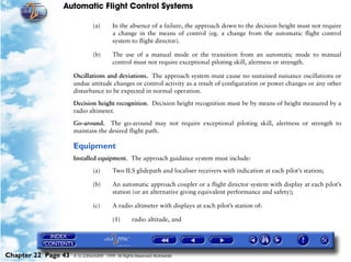 Automatic Flight Control Systems

                              (a)       In the absence of a failure, the approach down to the decision height must not require
                                        a change in the means of control (eg. a change from the automatic flight control
                                        system to flight director).

                              (b)       The use of a manual mode or the transition from an automatic mode to manual
                                        control must not require exceptional piloting skill, alertness or strength.

                     Oscillations and deviations. The approach system must cause no sustained nuisance oscillations or
                     undue attitude changes or control activity as a result of configuration or power changes or any other
                     disturbance to be expected in normal operation.

                     Decision height recognition. Decision height recognition must be by means of height measured by a
                     radio altimeter.

                     Go-around. The go-around may not require exceptional piloting skill, alertness or strength to
                     maintain the desired flight path.

                     Equipment
                     Installed equipment. The approach guidance system must include:

                              (a)       Two ILS glidepath and localiser receivers with indication at each pilot’s station;

                              (b)       An automatic approach coupler or a flight director system with display at each pilot’s
                                        station (or an alternative giving equivalent performance and safety);

                              (c)       A radio altimeter with displays at each pilot’s station of:

                                        (1)      radio altitude, and




Chapter 22 Page 43   © G LONGHURST 1999 All Rights Reserved Worldwide
 