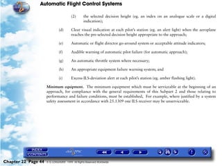 Automatic Flight Control Systems

                                        (2)      the selected decision height (eg. an index on an analogue scale or a digital
                                                 indication);

                              (d)       Clear visual indication at each pilot’s station (eg. an alert light) when the aeroplane
                                        reaches the pre-selected decision height appropriate to the approach;

                              (e)       Automatic or flight director go-around system or acceptable attitude indicators;

                              (f)       Audible warning of automatic pilot failure (for automatic approach);

                              (g)       An automatic throttle system where necessary;

                              (h)       An appropriate equipment failure warning system; and

                              (i)       Excess-ILS-deviation alert at each pilot’s station (eg. amber flashing light).

                     Minimum equipment. The minimum equipment which must be serviceable at the beginning of an
                     approach, for compliance with the general requirements of this Subpart 2 and those relating to
                     performance and failure conditions, must be established, For example, where justified by a system
                     safety assessment in accordance with 25.1309 one ILS receiver may be unserviceable.




Chapter 22 Page 44   © G LONGHURST 1999 All Rights Reserved Worldwide
 