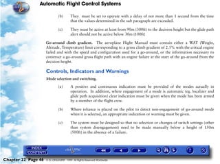 Automatic Flight Control Systems

                              (b)       They must be set to operate with a delay of not more than 1 second from the time
                                        that the values determined in the sub paragraph are exceeded.

                              (c)       They must be active at least from 90m (300ft) to the decision height but the glide path
                                        alert should not be active below 30m (100ft)

                     Go-around climb gradient. The aeroplane Flight Manual must contain either a WAT (Weight,
                     Altitude, Temperature) limit corresponding to a gross climb gradient of 2.5% with the critical engine
                     failed and with the speed and configuration used for a go-around, or the information necessary to
                     construct a go-around gross flight path with an engine failure at the start of the go-around from the
                     decision height.

                     Controls, Indicators and Warnings
                     Mode selection and switching.

                              (a)       A positive and continuous indication must be provided of the modes actually in
                                        operation. In addition, where engagement of a mode is automatic (eg. localizer and
                                        glide path acquisition) clear indication must be given when the mode has been armed
                                        by a member of the flight crew.

                              (b)       Where reliance is placed on the pilot to detect non-engagement of go-around mode
                                        when it is selected, an appropriate indication or warning must be given.

                              (c)       The system must be designed so that no selection or changes of switch settings (other
                                        than system disengagement) need to be made manually below a height of 150m
                                        (500ft) in the absence of a failure.




Chapter 22 Page 46   © G LONGHURST 1999 All Rights Reserved Worldwide
 