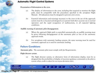 Automatic Flight Control Systems

                     Presentation of Information to the crew.

                              (a)       The display of information to the crew, including that required to monitor the flight
                                        path, must be compatible with the procedures specified in the aeroplane Flight
                                        Manual. All indications must be designed to prevent crew errors.

                              (b)       Essential information and warnings necessary to the crew in the use of the approach
                                        system must be so located and designed as to permit both their accurate use in normal
                                        operation and the rapid recognition of malfunctions, in all expected lighting
                                        conditions.

                     Audible warning of automatic pilot disengagement.

                              (a)       Where the approach flight path is controlled automatically, an audible warning must
                                        be given following disengagement of the automatic pilot or loss of the automatic
                                        approach mode.

                              (b)       For aeroplanes with automatic landing systems, the same warning must be used for
                                        automatic approach as is used for automatic landing.

                     Failure Conditions
                     Automatic pilot. The automatic pilot must comply with Jar Requirements.

                     Flight director system.

                              (a)       The flight director system, or alternative form of information display, must be so
                                        designed that the probability of display of incorrect guidance commands to the pilot is
                                        remote when credit is taken for an excess-deviation alert.




Chapter 22 Page 47   © G LONGHURST 1999 All Rights Reserved Worldwide
 
