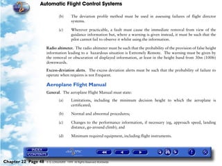 Automatic Flight Control Systems

                              (b)       The deviation profile method must be used in assessing failures of flight director
                                        systems.

                              (c)       Wherever practicable, a fault must cause the immediate removal from view of the
                                        guidance information but, where a warning is given instead, it must be such that the
                                        pilot cannot fail to observe it whilst using the information.

                     Radio altimeter. The radio altimeter must be such that the probability of the provision of false height
                     information leading to a hazardous situation is Extremely Remote. The warning must be given by
                     the removal or obscuration of displayed information, at least in the height band from 30m (100ft)
                     downwards.

                     Excess-deviation alerts. The excess deviation alerts must be such that the probability of failure to
                     operate when requires is not Frequent.

                     Aeroplane Flight Manual
                     General. The aeroplane Flight Manual must state:

                              (a)       Limitations, including the minimum decision height to which the aeroplane is
                                        certificated;

                              (b)       Normal and abnormal procedures;

                              (c)       Changes to the performance information, if necessary (eg, approach speed, landing
                                        distance, go-around climb); and

                              (d)       Minimum required equipment, including flight instruments.




Chapter 22 Page 48   © G LONGHURST 1999 All Rights Reserved Worldwide
 