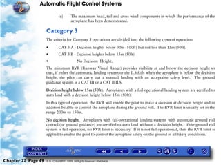 Automatic Flight Control Systems

                              (e)       The maximum head, tail and cross wind components in which the performance of the
                                        aeroplane has been demonstrated.

                     Category 3
                     The criteria for Category 3 operations are divided into the following types of operation:

                     •        CAT 3 A - Decision heights below 30m (100ft) but not less than 15m (50ft).
                     •        CAT 3 B - Decision heights below 15m (50ft)
                     •                      No Decision Height.
                     The minimum RVR (Runway Visual Range) provides visibility at and below the decision height so
                     that, if either the automatic landing system or the ILS fails when the aeroplane is below the decision
                     height, the pilot can carry out a manual landing with an acceptable safety level. The ground
                     guidance system is a CAT III or a CAT II ILS.

                     Decision height below 15m (50ft). Aeroplanes with a fail-operational landing system are certified to
                     auto land with a decision height below 15m (50ft).

                     In this type of operation, the RVR will enable the pilot to make a decision at decision height and in
                     addition be able to control the aeroplane during the ground roll. The RVR limit is usually set in the
                     range 200m to 150m.

                     No decision height. Aeroplanes with fail-operational landing systems with automatic ground roll
                     control (or ground guidance) are certified to auto land without a decision height. If the ground roll
                     system is fail operation, no RVR limit is necessary. If it is not fail operational, then the RVR limit is
                     applied to enable the pilot to control the aeroplane safely on the ground in all likely conditions.




Chapter 22 Page 49   © G LONGHURST 1999 All Rights Reserved Worldwide
 
