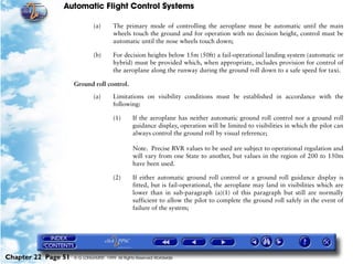 Automatic Flight Control Systems

                              (a)       The primary mode of controlling the aeroplane must be automatic until the main
                                        wheels touch the ground and for operation with no decision height, control must be
                                        automatic until the nose wheels touch down;

                              (b)       For decision heights below 15m (50ft) a fail-operational landing system (automatic or
                                        hybrid) must be provided which, when appropriate, includes provision for control of
                                        the aeroplane along the runway during the ground roll down to a safe speed for taxi.

                     Ground roll control.

                              (a)       Limitations on visibility conditions must be established in accordance with the
                                        following:

                                        (1)      If the aeroplane has neither automatic ground roll control nor a ground roll
                                                 guidance display, operation will be limited to visibilities in which the pilot can
                                                 always control the ground roll by visual reference;

                                                 Note. Precise RVR values to be used are subject to operational regulation and
                                                 will vary from one State to another, but values in the region of 200 to 150m
                                                 have been used.

                                        (2)      If either automatic ground roll control or a ground roll guidance display is
                                                 fitted, but is fail-operational, the aeroplane may land in visibilities which are
                                                 lower than in sub-paragraph (a)(1) of this paragraph but still are normally
                                                 sufficient to allow the pilot to complete the ground roll safely in the event of
                                                 failure of the system;




Chapter 22 Page 51   © G LONGHURST 1999 All Rights Reserved Worldwide
 