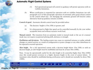Automatic Flight Control Systems

                                        (3)      Fail-operational ground roll control or guidance will permit operation with no
                                                 visibility limitations.

                              (b)       Where certification is requested for operation with no visibility limitations (see sub-
                                        paragraph (a)(3) of this paragraph) operation of automatic pilot quick-release control
                                        on the control wheel may not disengage the automatic ground roll function unless
                                        alternative head-up guidance remains available.

                     Control of speed. Automatic throttle control must be provided unless:

                              (a)       The decision height is 15m (50ft) or greater; and

                              (b)       It is demonstrated in flight that speed can be controlled manually by the crew within
                                        acceptable limits and without excessive work-load.

                     Manual control. The transition from an automatic mode to manual mode or the use of a manual
                     mode may not require exceptional piloting skill, alertness or strength.

                     Oscillations and deviations. The landing system may cause no sustained nuisance or undue attitude
                     changes or control activity as a result of configuration or power changes or any other disturbance to
                     be expected in normal operation.
                     Alert height. For a fail operational system with a decision height below 15m (50ft) or with no
                     decision height, an alert height must be established and must be at least 30m (100ft).

                     Note. It may be operationally useful for the alert height to be somewhat higher than 30m (100ft)
                     since this would permit reversion to a higher decision height in the event of system failure. A
                     maximum value should be established during certification and it should not normally be above 90m
                     (300ft).




Chapter 22 Page 52   © G LONGHURST 1999 All Rights Reserved Worldwide
 