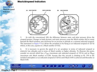Mach/Airspeed Indicators

 FIGURE 4-1
 Mach/Airspeed
 Indicator




                      5.     As with the conventional ASI, the difference between static and pitot pressure drives the
                      airspeed pointer. Changes in both dynamic and static pressure cause the Mach number dial to rotate
                      beneath the Mach window, anti-clockwise for an increase in altitude at a constant indicated airspeed.
                      The instrument at Figure 4-1(a) shows the aeroplane to be flying at an indicated airspeed of 325 kt
                      which, in this case, equates to a Mach number of 0.82.

                      6.      It is necessary to govern the speed of a jet aeroplane in terms of indicated airspeed at
                      relatively low altitudes and in terms of Mach number at higher altitudes. To illustrate this point,
                      consider an aircraft which has a VMO (maximum safe indicated airspeed) of 350 kt and an MMO
                      (maximum safe Mach number) of 0.84. Assume that this aircraft is climbing to FL 350 in the
                      standard atmosphere at an indicated airspeed of 320 kt until Mach 0.80 is achieved and thereafter at
                      Mach 0.80.




Chapter 4 Page 2   © G LONGHURST 1999 All Rights Reserved Worldwide
 