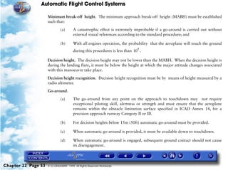 Automatic Flight Control Systems

                     Minimum break-off height. The minimum approach break-off height (MABH) must be established
                     such that:

                              (a)       A catastrophic effect is extremely improbable if a go-around is carried out without
                                        external visual references according to the standard procedure; and

                              (b)       With all engines operation, the probability that the aeroplane will touch the ground
                                                                             4
                                        during this procedures is less than 10 .

                     Decision height. The decision height may not be lower than the MABH. When the decision height is
                     during the landing flare, it must be below the height at which the major attitude changes associated
                     with this manoeuvre take place.

                     Decision height recognition. Decision height recognition must be by means of height measured by a
                     radio altimeter.

                     Go-around.

                              (a)       The go-around from any point on the approach to touchdown may not require
                                        exceptional piloting skill, alertness or strength and must ensure that the aeroplane
                                        remains within the obstacle limitation surface specified in ICAO Annex 14, for a
                                        precision approach runway Category II or III.

                              (b)       For decision heights below 15m (50ft) automatic go-around must be provided.

                              (c)       When automatic go-around is provided, it must be available down to touchdown.

                              (d)       When automatic go-around is engaged, subsequent ground contact should not cause
                                        its disengagement.




Chapter 22 Page 53   © G LONGHURST 1999 All Rights Reserved Worldwide
 