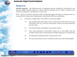 Automatic Flight Control Systems

                     Equipment
                     Installed equipment. The following items of equipment must be installed for certification to the
                     decision heights specified unless it is shown that the intended level of safety is achieved with
                     alternative equipment, or the deletion of some items:

                     Note. This list is based on experience with conventional medium and large jet transports and it is
                     recognised that changes may be appropriate in significantly difference applications.

                              (a)       All decision heights below 30m (100ft) or no decision height:

                                        (1)      Two ILS glide path and localizer receivers with the first pilot’s station receiving
                                                 information from one, and the second pilot’s station receiving information
                                                 from the other;

                                        (2)      One radio altimeter with display at each pilot’s station;

                                        (3)      Clear visual indication at each pilot’s station (eg. an alert light) when the
                                                 aeroplane reaches the pre-selected decision height appropriate to the approach;

                                        (4)      An appropriate equipment failure warning system; and

                                        (5)      An excess-ILS-deviation alert at each pilot’s station (eg. amber flashing light).




Chapter 22 Page 54   © G LONGHURST 1999 All Rights Reserved Worldwide
 
