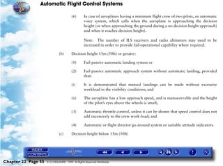 Automatic Flight Control Systems

                                        (6)      In case of aeroplanes having a minimum flight crew of two pilots, an automatic
                                                 voice system, which calls when the aeroplane is approaching the decision
                                                 height (or when approaching the ground during a no decision height approach)
                                                 and when it reaches decision height).

                                                 Note. The number of ILS receivers and radio altimeters may need to be
                                                 increased in order to provide fail-operational capability where required.

                              (b)       Decision height 15m (50ft) or greater:

                                        (1)      Fail-passive automatic landing system or

                                        (2)      Fail-passive automatic approach system without automatic landing, provided
                                                 that:

                                        (i)      It is demonstrated that manual landings can be made without excessive
                                                 workload in the visibility conditions; and

                                        (ii)     The aeroplane has a low approach speed, and is manoeuvrable and the height
                                                 of the pilot’s eyes above the wheels is small;

                                        (3)      Automatic throttle control, unless it can be shown that speed control does not
                                                 add excessively to the crew work-load; and

                                        (4)      Automatic or flight director go-around system or suitable attitude indicators.

                              (c)       Decision height below 15m (50ft)




Chapter 22 Page 55   © G LONGHURST 1999 All Rights Reserved Worldwide
 