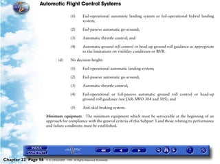 Automatic Flight Control Systems

                                        (1)      Fail-operational automatic landing system or fail-operational hybrid landing
                                                 system;

                                        (2)      Fail-passive automatic go-around;

                                        (3)      Automatic throttle control; and

                                        (4)      Automatic ground roll control or head-up ground roll guidance as appropriate
                                                 to the limitations on visibility conditions or RVR.

                              (d)       No decision height:

                                        (1)      Fail-operational automatic landing system;

                                        (2)      Fail-passive automatic go-around;

                                        (3)      Automatic throttle control;

                                        (4)      Fail-operational or fail-passive automatic ground roll control or head-up
                                                 ground roll guidance (see JAR-AWO 304 and 305); and

                                        (5)      Anti-skid braking system.

                     Minimum equipment. The minimum equipment which must be serviceable at the beginning of an
                     approach for compliance with the general criteria of this Subpart 3 and those relating to performance
                     and failure conditions must be established.




Chapter 22 Page 56   © G LONGHURST 1999 All Rights Reserved Worldwide
 