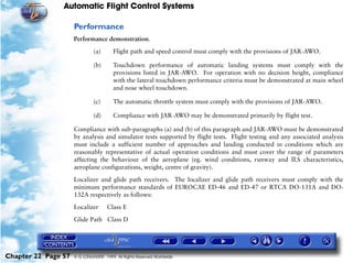 Automatic Flight Control Systems

                     Performance
                     Performance demonstration.

                              (a)       Flight path and speed control must comply with the provisions of JAR-AWO.

                              (b)       Touchdown performance of automatic landing systems must comply with the
                                        provisions listed in JAR-AWO. For operation with no decision height, compliance
                                        with the lateral touchdown performance criteria must be demonstrated at main wheel
                                        and nose wheel touchdown.

                              (c)       The automatic throttle system must comply with the provisions of JAR-AWO.

                              (d)       Compliance with JAR-AWO may be demonstrated primarily by flight test.

                     Compliance with sub-paragraphs (a) and (b) of this paragraph and JAR-AWO must be demonstrated
                     by analysis and simulator tests supported by flight tests. Flight testing and any associated analysis
                     must include a sufficient number of approaches and landing conducted in conditions which are
                     reasonably representative of actual operation conditions and must cover the range of parameters
                     affecting the behaviour of the aeroplane (eg. wind conditions, runway and ILS characteristics,
                     aeroplane configurations, weight, centre of gravity).

                     Localizer and glide path receivers. The localizer and glide path receivers must comply with the
                     minimum performance standards of EUROCAE ED-46 and ED-47 or RTCA DO-131A and DO-
                     132A respectively as follows:

                     Localizer       Class E

                     Glide Path Class D




Chapter 22 Page 57   © G LONGHURST 1999 All Rights Reserved Worldwide
 