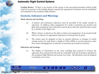 Automatic Flight Control Systems

                     Landing distance. If there is any feature of the system or the associated procedures which would
                     result in an increase to the landing distance required the appropriate increment must be established
                     and scheduled in the aeroplane Flight Manual.

                     Controls, Indicators and Warnings
                     Mode selection and switching.

                              (a)       A positive and continuous indication must be provided of the modes actually in
                                        operation. In addition, where engagement of a mode is automatic (eg. localizer and
                                        glide path acquisition) clear indication must be given when the mode has been armed
                                        by a member of the flight crew.

                              (b)       Where reliance is placed on the pilot to detect non-engagement of go-around mode
                                        when it is selected, an appropriate indication of warning must be given.

                              (c)       The system must be designed so that no manual selections or changes of switch
                                        settings need to be made below a height of 150m (500ft) in normal operation, other
                                        than system disengagement or selection of automatic go-around as necessary.

                     Indications and warnings.

                              (a)       The display of information to the crew, including that required to monitor the
                                        approach, flare and ground roll must be compatible with the procedures specified in
                                        the aeroplane Flight Manual and normal crew tasks. All indications must be designed
                                        to minimise crew errors.




Chapter 22 Page 59   © G LONGHURST 1999 All Rights Reserved Worldwide
 