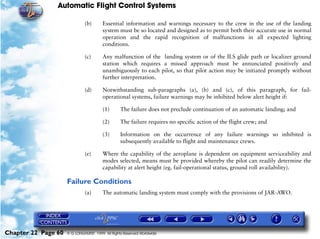 Automatic Flight Control Systems

                              (b)       Essential information and warnings necessary to the crew in the use of the landing
                                        system must be so located and designed as to permit both their accurate use in normal
                                        operation and the rapid recognition of malfunctions in all expected lighting
                                        conditions.

                              (c)       Any malfunction of the landing system or of the ILS glide path or localizer ground
                                        station which requires a missed approach must be annunciated positively and
                                        unambiguously to each pilot, so that pilot action may be initiated promptly without
                                        further interpretation.

                              (d)       Notwithstanding sub-paragraphs (a), (b) and (c), of this paragraph, for fail-
                                        operational systems, failure warnings may be inhibited below alert height if:

                                        (1)      The failure does not preclude continuation of an automatic landing; and

                                        (2)      The failure requires no specific action of the flight crew; and

                                        (3)      Information on the occurrence of any failure warnings so inhibited is
                                                 subsequently available to flight and maintenance crews.

                              (e)       Where the capability of the aeroplane is dependent on equipment serviceability and
                                        modes selected, means must be provided whereby the pilot can readily determine the
                                        capability at alert height (eg. fail-operational status, ground roll availability).

                     Failure Conditions
                              (a)       The automatic landing system must comply with the provisions of JAR-AWO.




Chapter 22 Page 60   © G LONGHURST 1999 All Rights Reserved Worldwide
 
