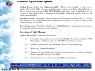 Automatic Flight Control Systems

                     Head-up display (or other form of guidance display). Where a head-up display or other form of
                     guidance display is fitted for use in the event of automatic landing system failure, the combination of
                     the two systems must comply with JAR-AWO. In addition, the failure modes of the display may not
                     be such as might lead a pilot to disengage a satisfactorily functioning autopilot and obey the
                     malfunctioning display.

                     Nose-wheel steering. In showing that the nose-wheel steering system complies with JAR, account
                     must be taken of the effect of the visibility conditions on the ability of the pilot to detect steering
                     faults and to take over control.

                     Automatic go-around. Total failure (shutdown) of the ILS glide path or localizer ground station may
                     not result in loss of automatic go-around capability.

                     Aeroplane Flight Manual
                     General. The aeroplane Flight Manual must state:

                              (a)       Limitations, including the minimum crew, alert height, the decision heights for which
                                        the aeroplane is certificated etc, (see JAR-AWO on visibility conditions).

                              (b)       Permitted configurations (eg. flap setting, number of engines operating).

                              (c)       Normal and abnormal procedures.

                              (d)       Changes to the performance information, if necessary (eg, the approach speed, landing
                                        distance required, go-around climb); and

                              (e)       Minimum required equipment including flight instrumentation.




Chapter 22 Page 62   © G LONGHURST 1999 All Rights Reserved Worldwide
 